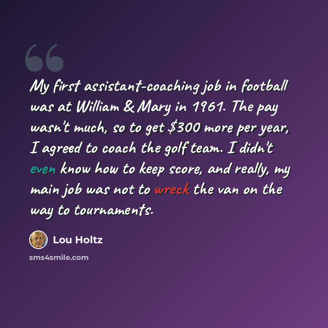 “My first assistant-coaching job in football was at William & Mary in 1961. The pay wasn't much, so to get $300 more per year, I agreed to coach the golf team. I didn't even know how to keep score, and really, my main job was not to wreck the van on the way to tournaments.” quote by Lou Holtz