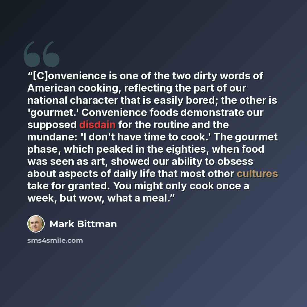 “[C]onvenience is one of the two dirty words of American cooking, reflecting the part of our national character that is easily bored; the other is 'gourmet.' Convenience foods demonstrate our supposed disdain for the routine and the mundane: 'I don't have time to cook.' The gourmet phase, which…” quote by Mark Bittman