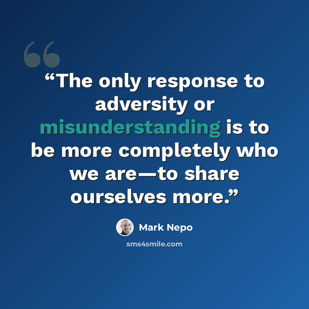 “The only response to adversity or misunderstanding is to be more completely who we are—to share ourselves more.” quote by Mark Nepo