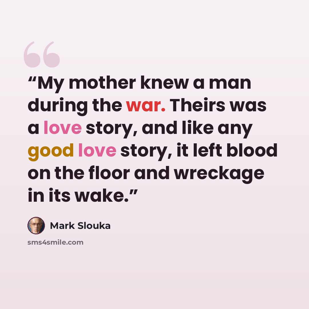“My mother knew a man during the war. Theirs was a love story, and like any good love story, it left blood on the floor and wreckage in its wake.” quote by Mark Slouka