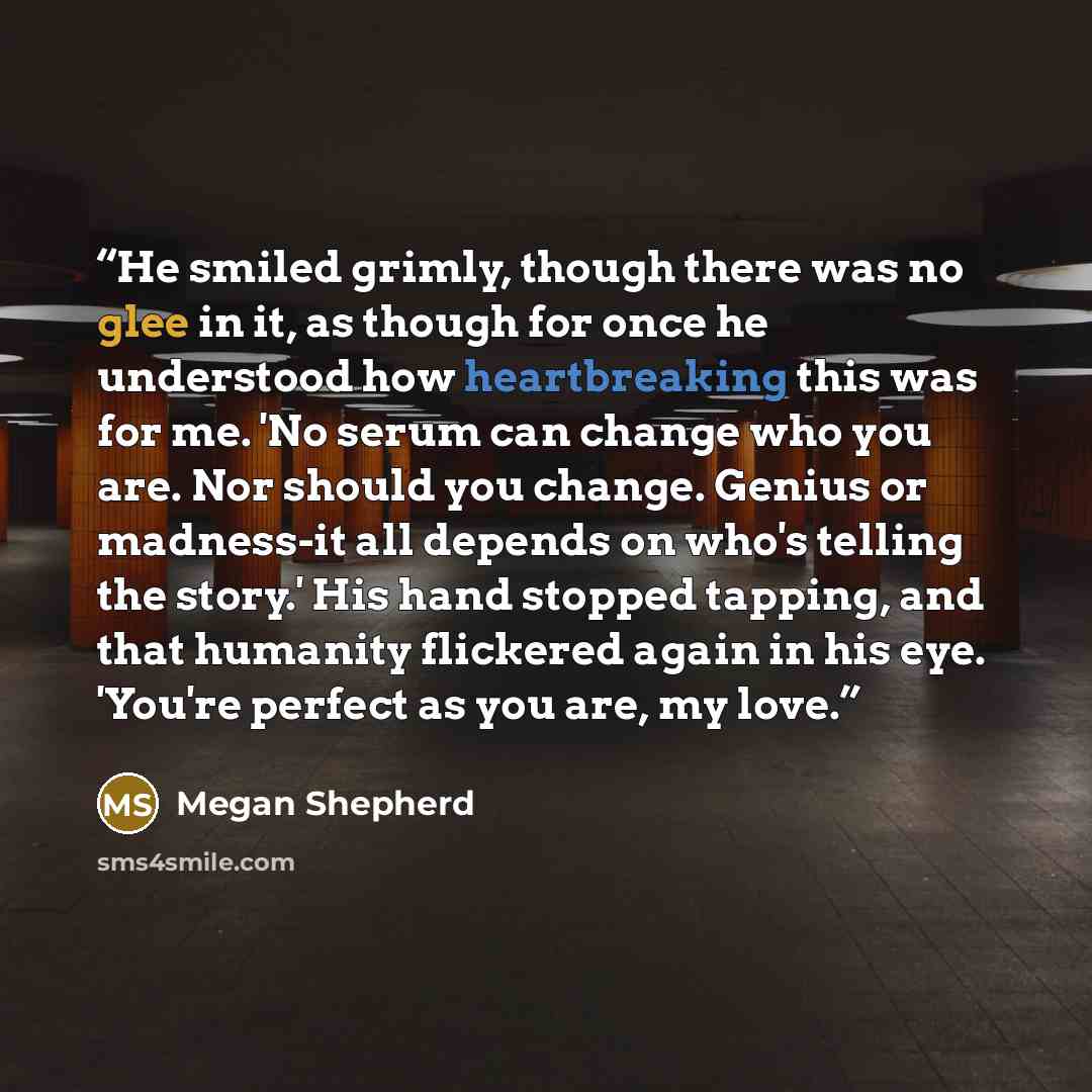 “He smiled grimly, though there was no glee in it, as though for once he understood how heartbreaking this was for me. 'No serum can change who you are. Nor should you change. Genius or madness-it all depends on who's telling the story.' His hand stopped tapping, and that humanity flickered again…” quote by Megan Shepherd