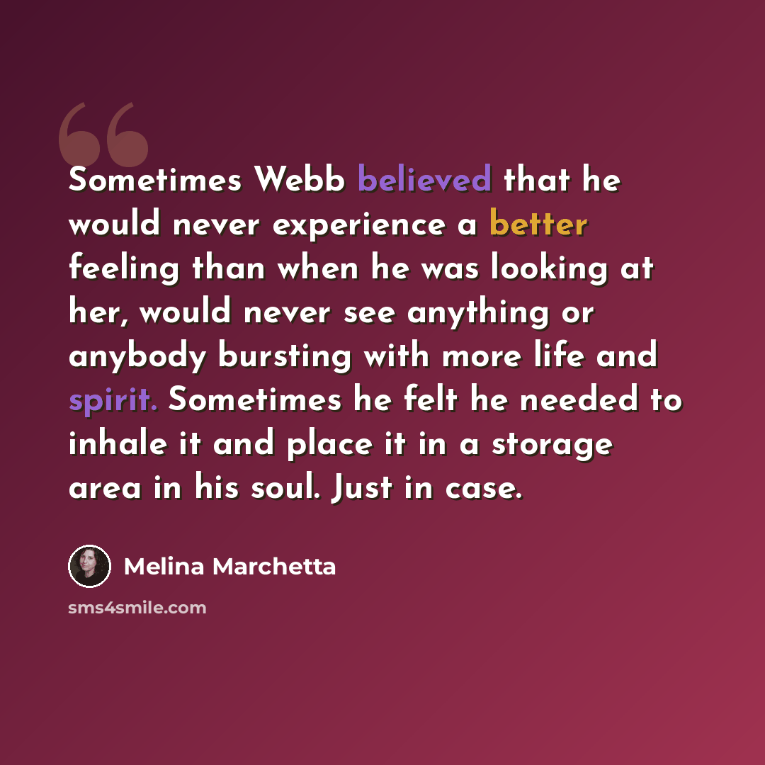 “Sometimes Webb believed that he would never experience a better feeling than when he was looking at her, would never see anything or anybody bursting with more life and spirit. Sometimes he felt he needed to inhale it and place it in a storage area in his soul. Just in case.” quote by Melina Marchetta