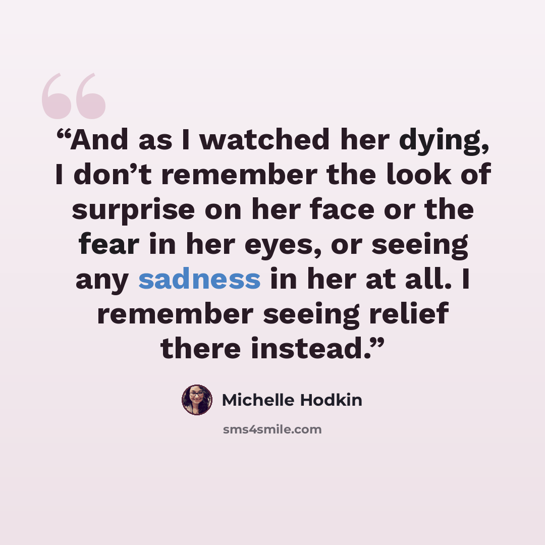 “And as I watched her dying, I don’t remember the look of surprise on her face or the fear in her eyes, or seeing any sadness in her at all. I remember seeing relief there instead.” quote by Michelle Hodkin