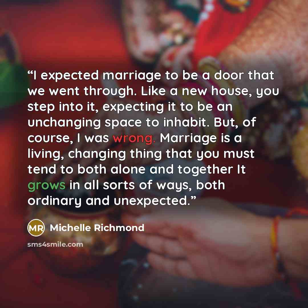 “I expected marriage to be a door that we went through. Like a new house, you step into it, expecting it to be an unchanging space to inhabit. But, of course, I was wrong. Marriage is a living, changing thing that you must tend to both alone and together It grows in all sorts of ways, both ordinary…” quote by Michelle Richmond