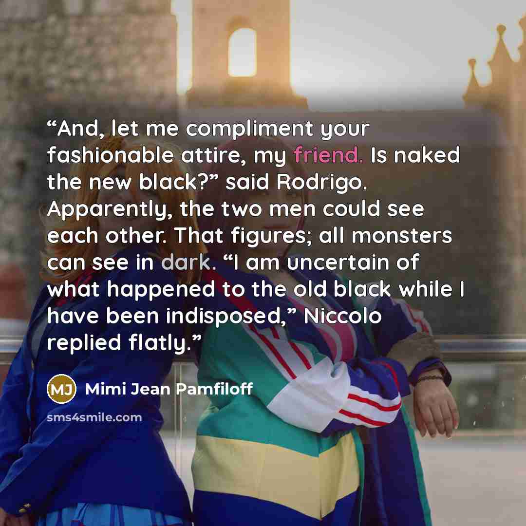 “And, let me compliment your fashionable attire, my friend. Is naked the new black?” said Rodrigo. Apparently, the two men could see each other. That figures; all monsters can see in dark. “I am uncertain of what happened to the old black while I have been indisposed,” Niccolo replied flatly.” quote by Mimi Jean Pamfiloff