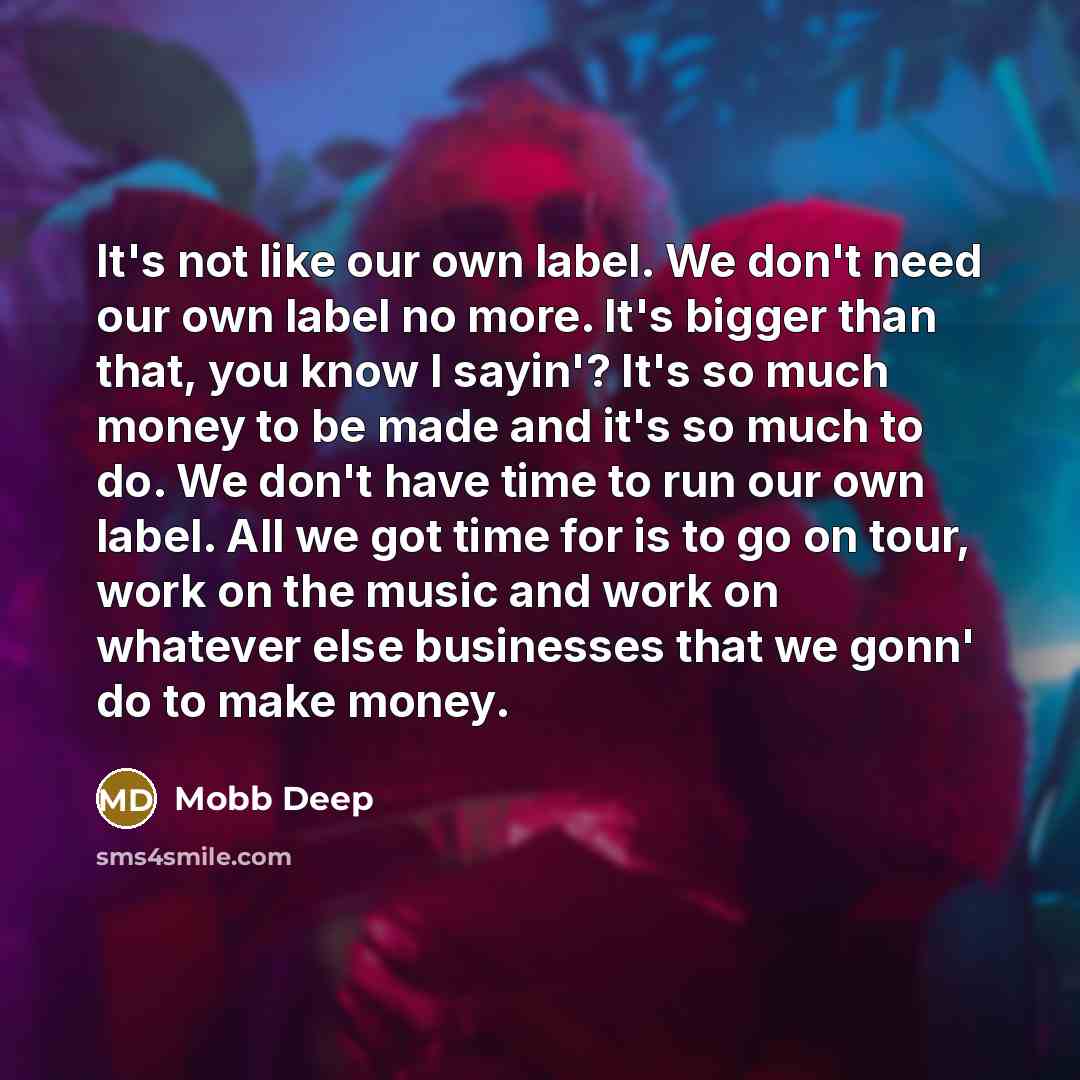 “It's not like our own label. We don't need our own label no more. It's bigger than that, you know I sayin'? It's so much money to be made and it's so much to do. We don't have time to run our own label. All we got time for is to go on tour, work on the music and work on whatever else businesses…” quote by Mobb Deep