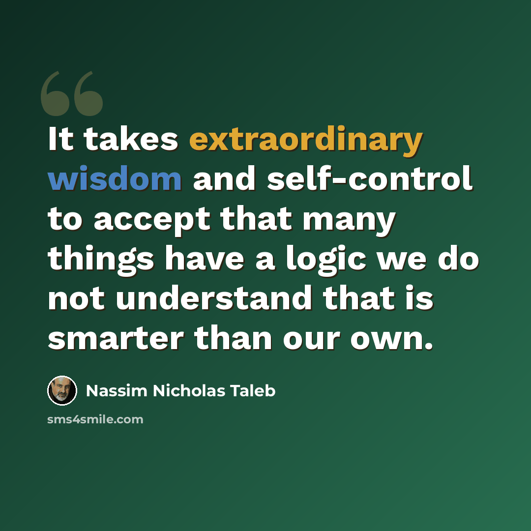 “It takes extraordinary wisdom and self-control to accept that many things have a logic we do not understand that is smarter than our own.” quote by Nassim Nicholas Taleb