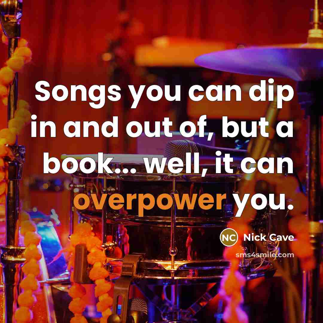 “Songs you can dip in and out of, but a book... well, it can overpower you.” quote by Nick Cave