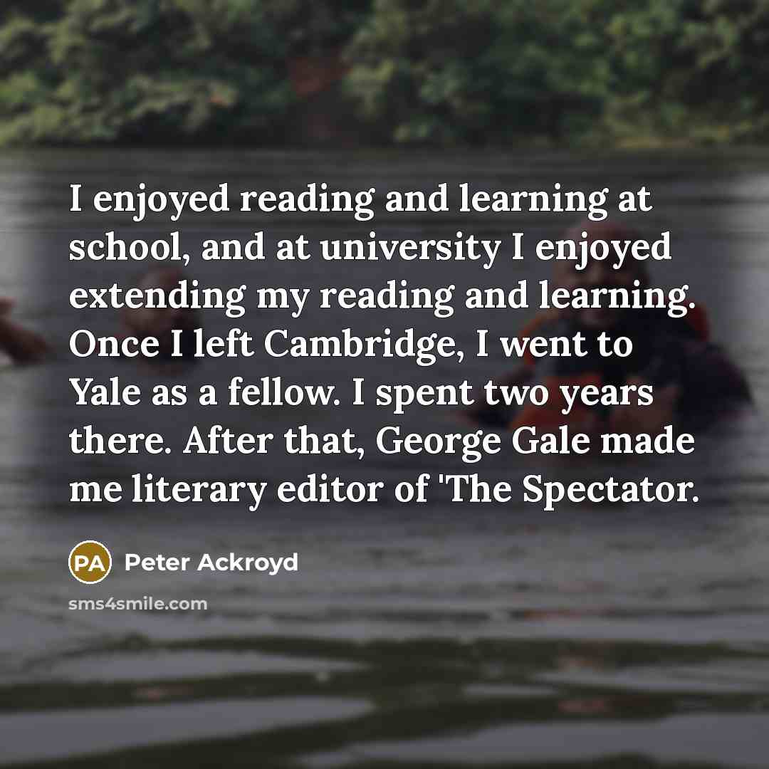 “I enjoyed reading and learning at school, and at university I enjoyed extending my reading and learning. Once I left Cambridge, I went to Yale as a fellow. I spent two years there. After that, George Gale made me literary editor of 'The Spectator.” quote by Peter Ackroyd