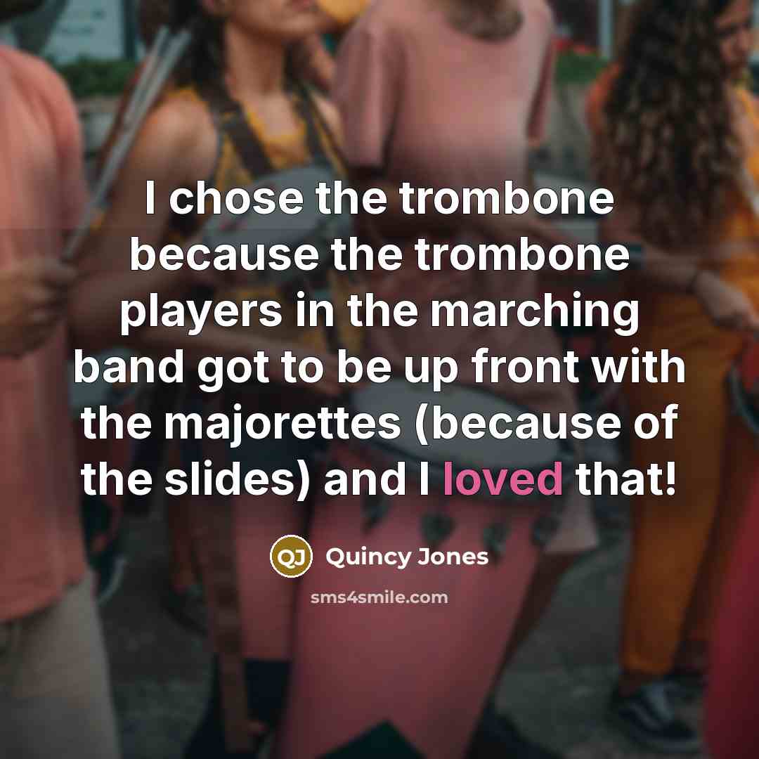 “I chose the trombone because the trombone players in the marching band got to be up front with the majorettes (because of the slides) and I loved that!” quote by Quincy Jones
