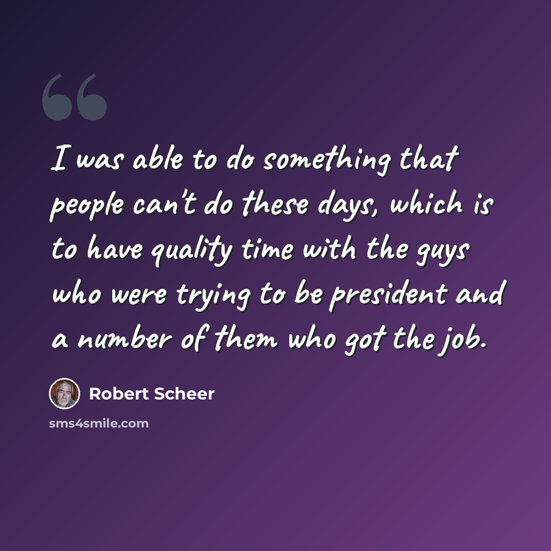 “I was able to do something that people can't do these days, which is to have quality time with the guys who were trying to be president and a number of them who got the job.” quote by Robert Scheer