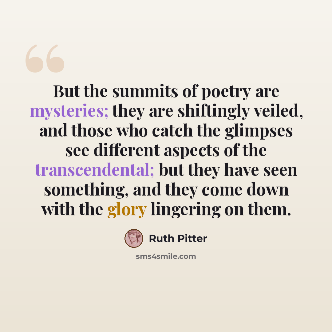 “But the summits of poetry are mysteries; they are shiftingly veiled, and those who catch the glimpses see different aspects of the transcendental; but they have seen something, and they come down with the glory lingering on them.” quote by Ruth Pitter