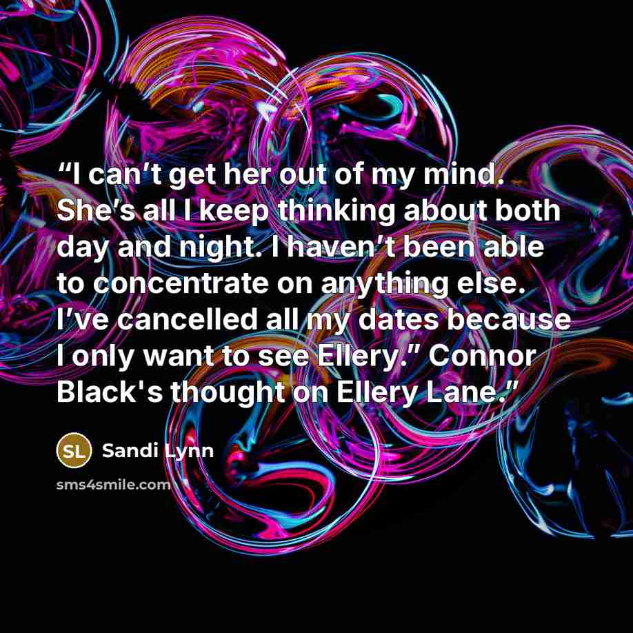 “I can’t get her out of my mind. She’s all I keep thinking about both day and night. I haven’t been able to concentrate on anything else. I’ve cancelled all my dates because I only want to see Ellery.” Connor Black's thought on Ellery Lane.” quote by Sandi Lynn