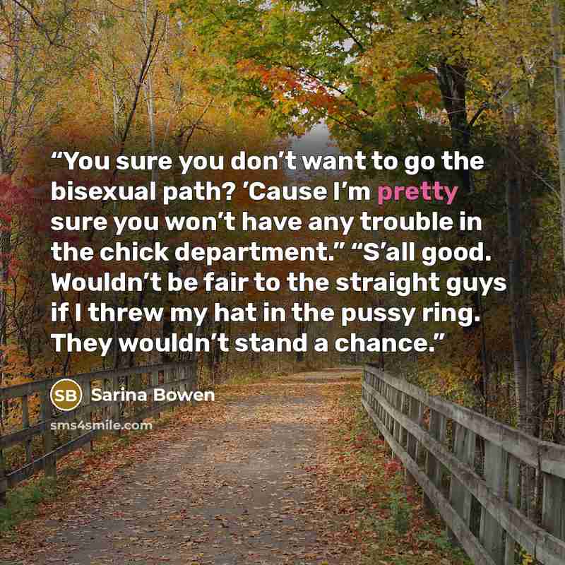 “You sure you don’t want to go the bisexual path? ’Cause I’m pretty sure you won’t have any trouble in the chick department.” “S’all good. Wouldn’t be fair to the straight guys if I threw my hat in the pussy ring. They wouldn’t stand a chance.” quote by Sarina Bowen