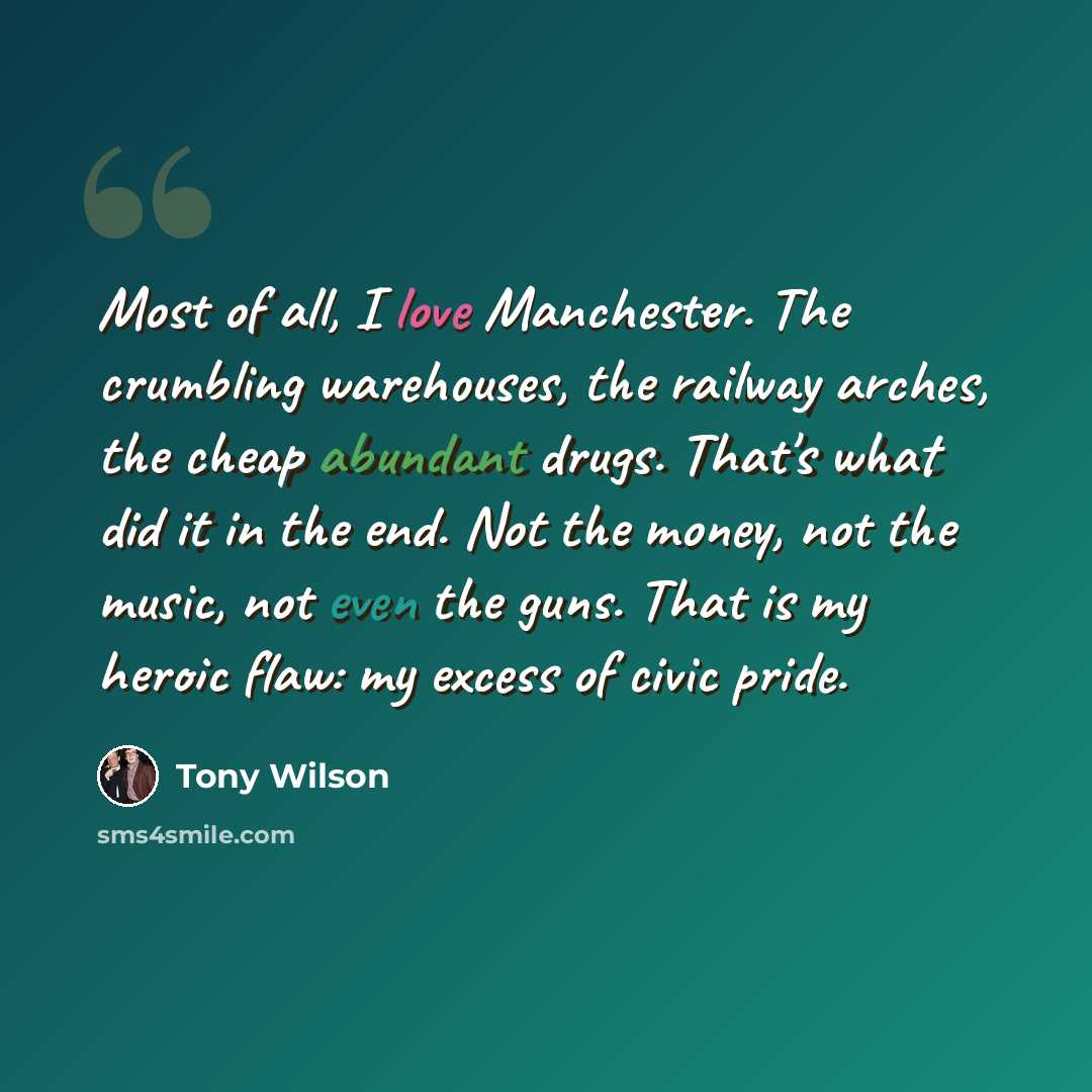 “Most of all, I love Manchester. The crumbling warehouses, the railway arches, the cheap abundant drugs. That's what did it in the end. Not the money, not the music, not even the guns. That is my heroic flaw: my excess of civic pride.” quote by Tony Wilson