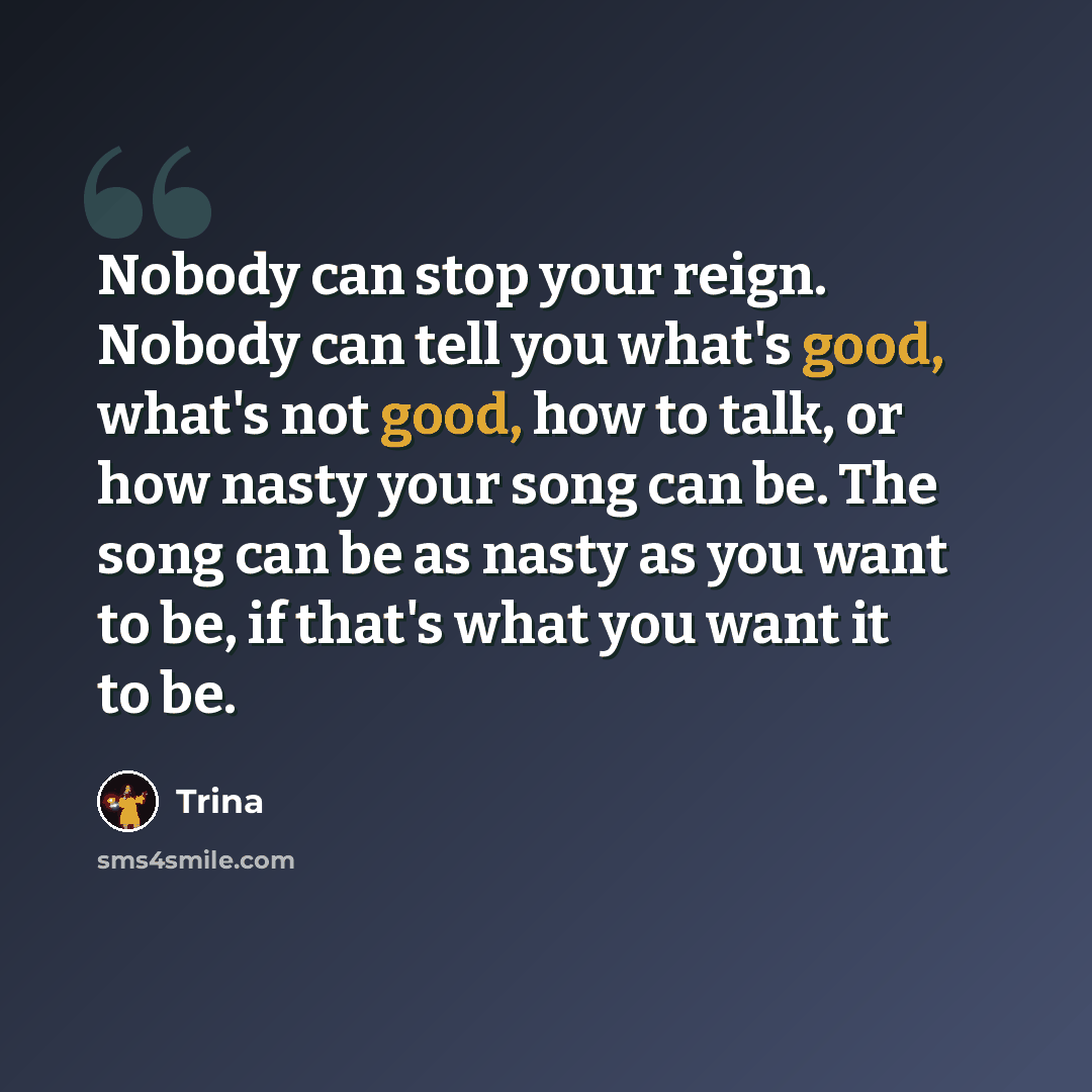 “Nobody can stop your reign. Nobody can tell you what's good, what's not good, how to talk, or how nasty your song can be. The song can be as nasty as you want to be, if that's what you want it to be.” quote by Trina
