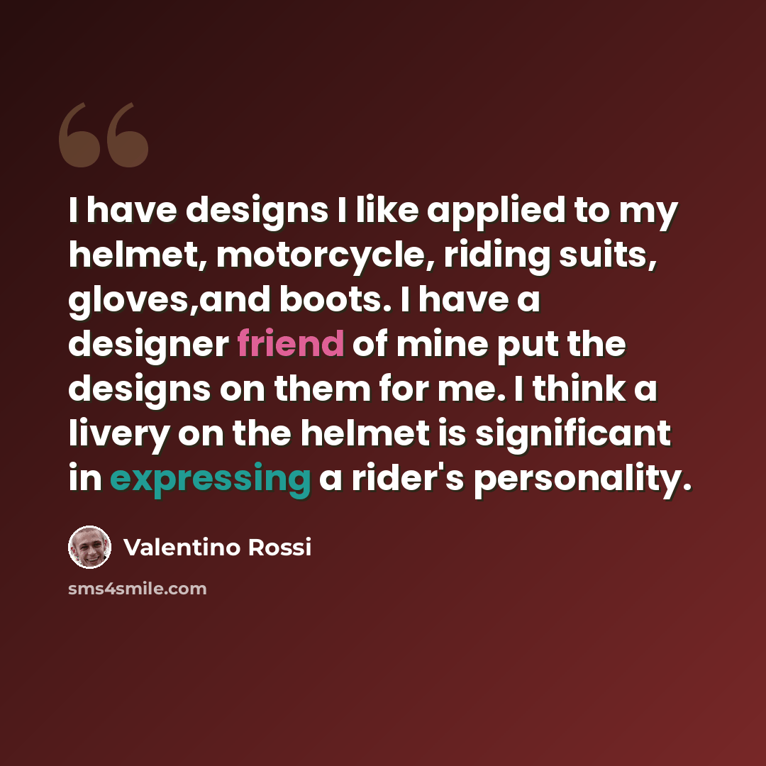 “I have designs I like applied to my helmet, motorcycle, riding suits, gloves,and boots. I have a designer friend of mine put the designs on them for me. I think a livery on the helmet is significant in expressing a rider's personality.” quote by Valentino Rossi