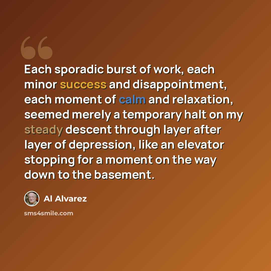 “Each sporadic burst of work, each minor success and disappointment, each moment of calm and relaxation, seemed merely a temporary halt on my steady descent through layer after layer of depression, like an elevator stopping for a moment on the way down to the basement.” quote by Al Alvarez