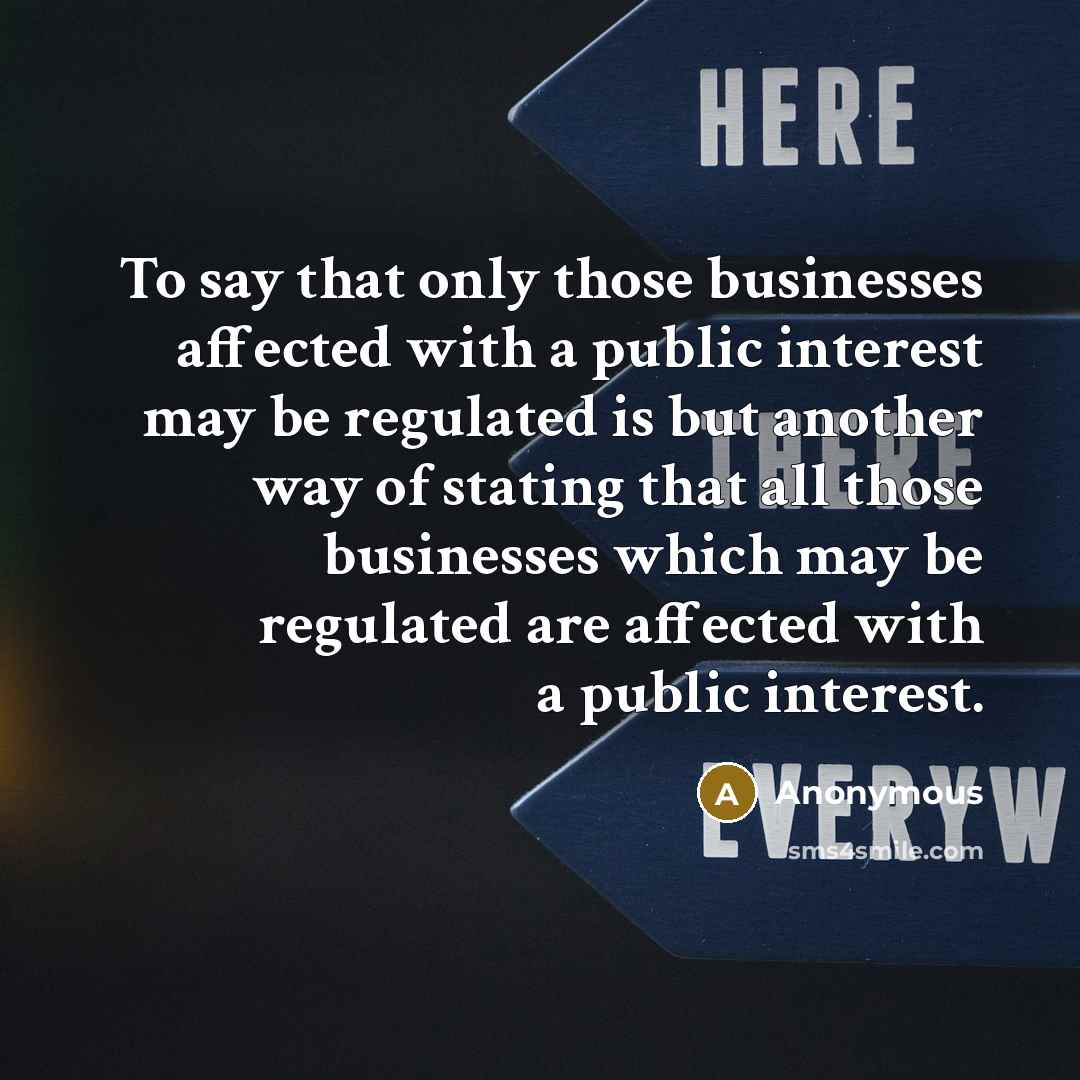“To say that only those businesses affected with a public interest may be regulated is but another way of stating that all those businesses which may be regulated are affected with a public interest.” quote by Anonymous