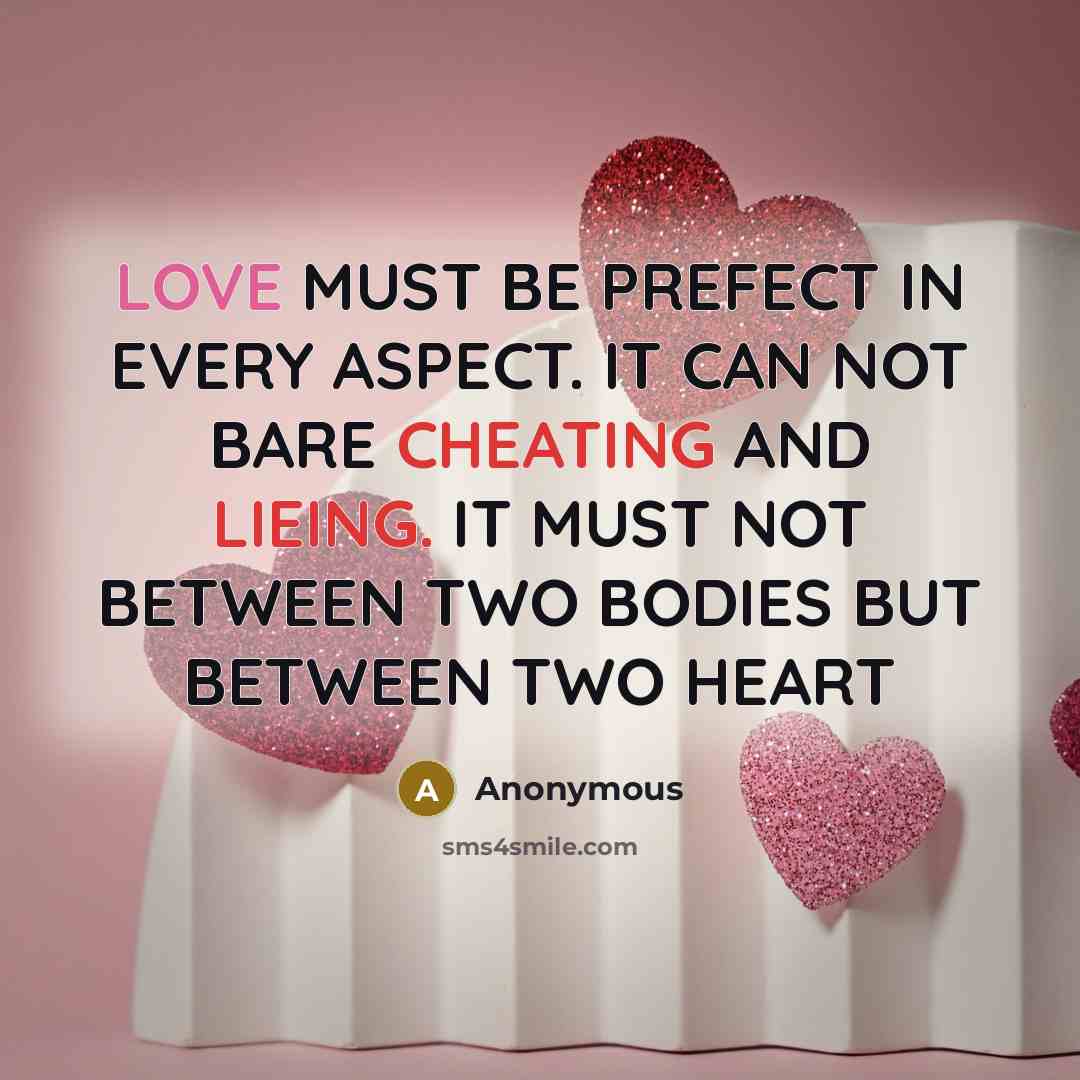 “LOVE MUST BE PREFECT IN EVERY ASPECT. IT CAN NOT BARE CHEATING AND LIEING. IT MUST NOT BETWEEN TWO BODIES BUT BETWEEN TWO HEART” quote by Anonymous