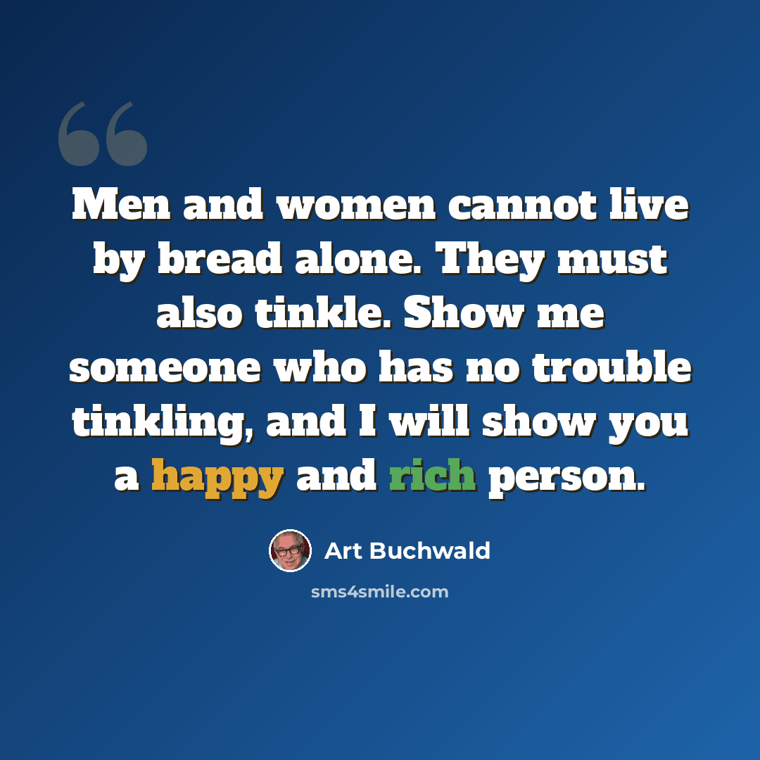 “Men and women cannot live by bread alone. They must also tinkle. Show me someone who has no trouble tinkling, and I will show you a happy and rich person.” quote by Art Buchwald