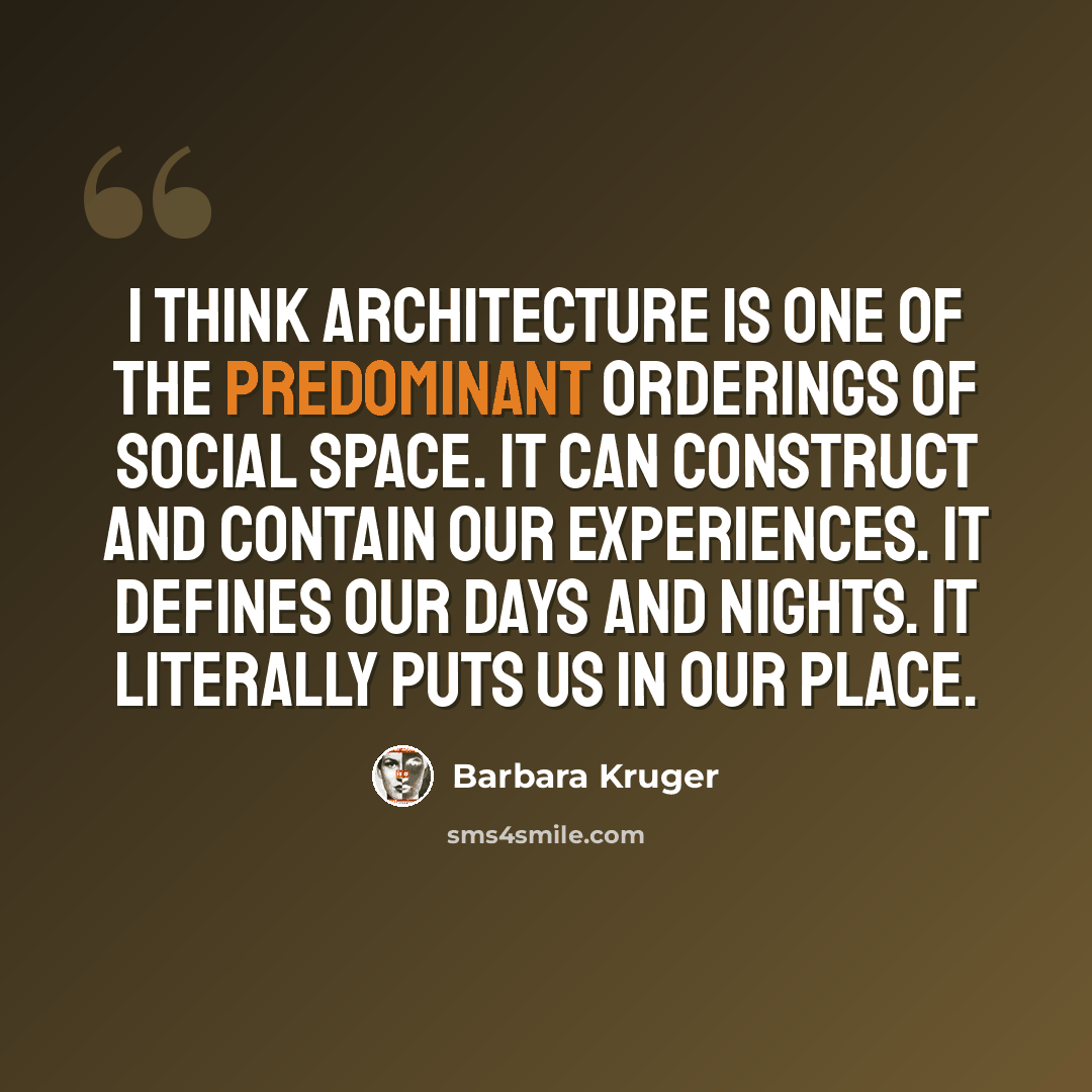 “I think architecture is one of the predominant orderings of social space. It can construct and contain our experiences. It defines our days and nights. It literally puts us in our place.” quote by Barbara Kruger