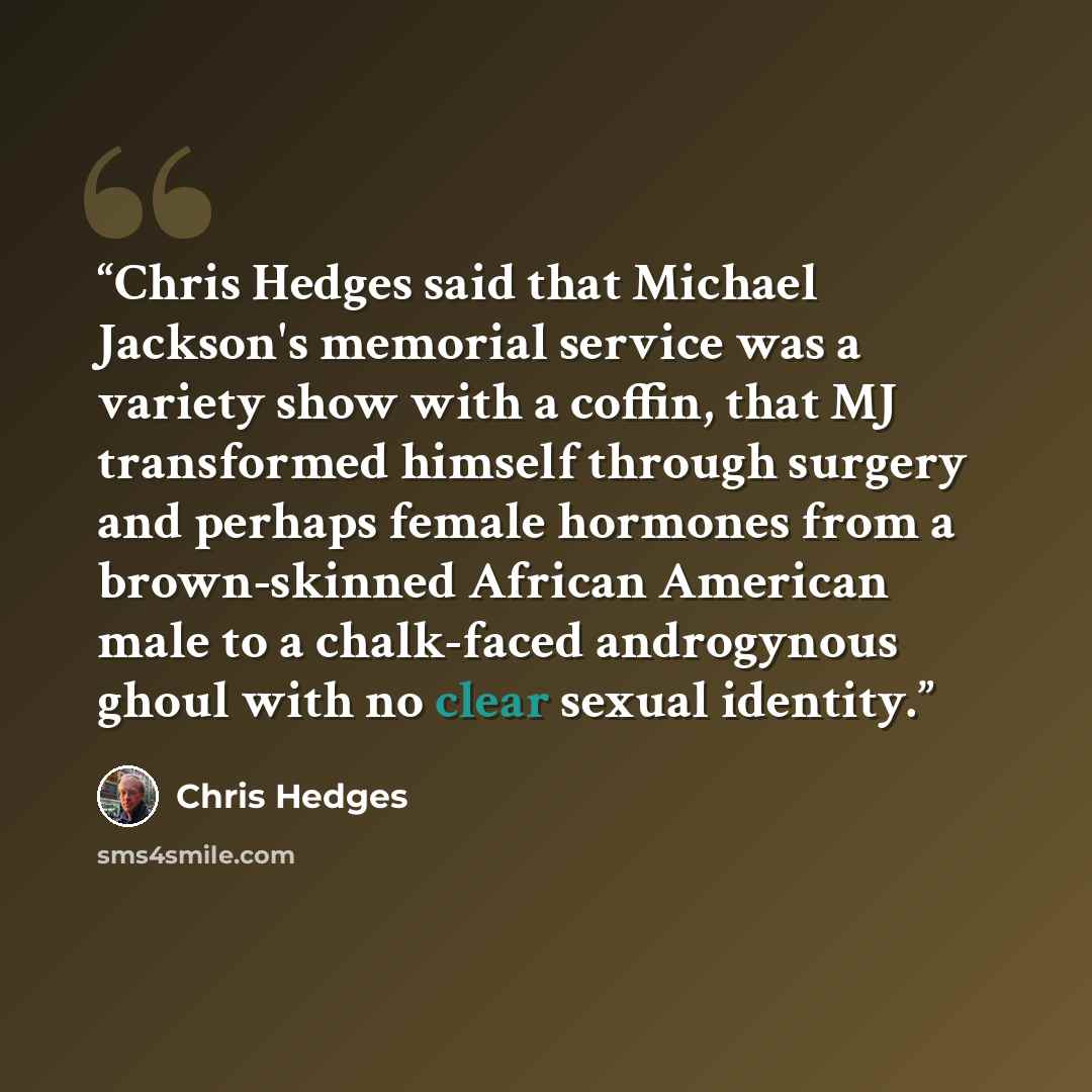 “Chris Hedges said that Michael Jackson's memorial service was a variety show with a coffin, that MJ transformed himself through surgery and perhaps female hormones from a brown-skinned African American male to a chalk-faced androgynous ghoul with no clear sexual identity.” quote by Chris Hedges