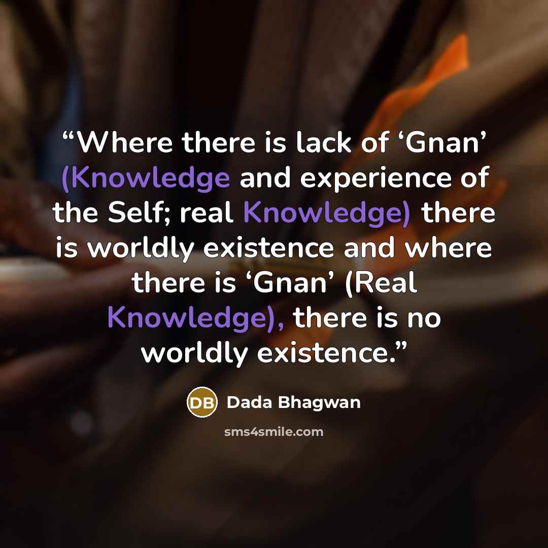 “Where there is lack of ‘Gnan’ (Knowledge and experience of the Self; real Knowledge) there is worldly existence and where there is ‘Gnan’ (Real Knowledge), there is no worldly existence.” quote by Dada Bhagwan