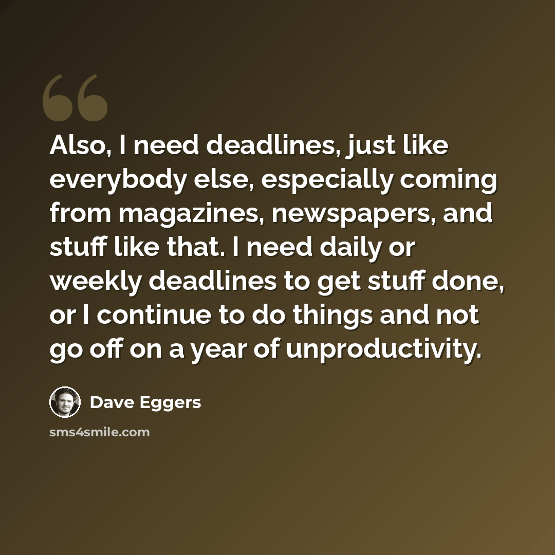 “Also, I need deadlines, just like everybody else, especially coming from magazines, newspapers, and stuff like that. I need daily or weekly deadlines to get stuff done, or I continue to do things and not go off on a year of unproductivity.” quote by Dave Eggers