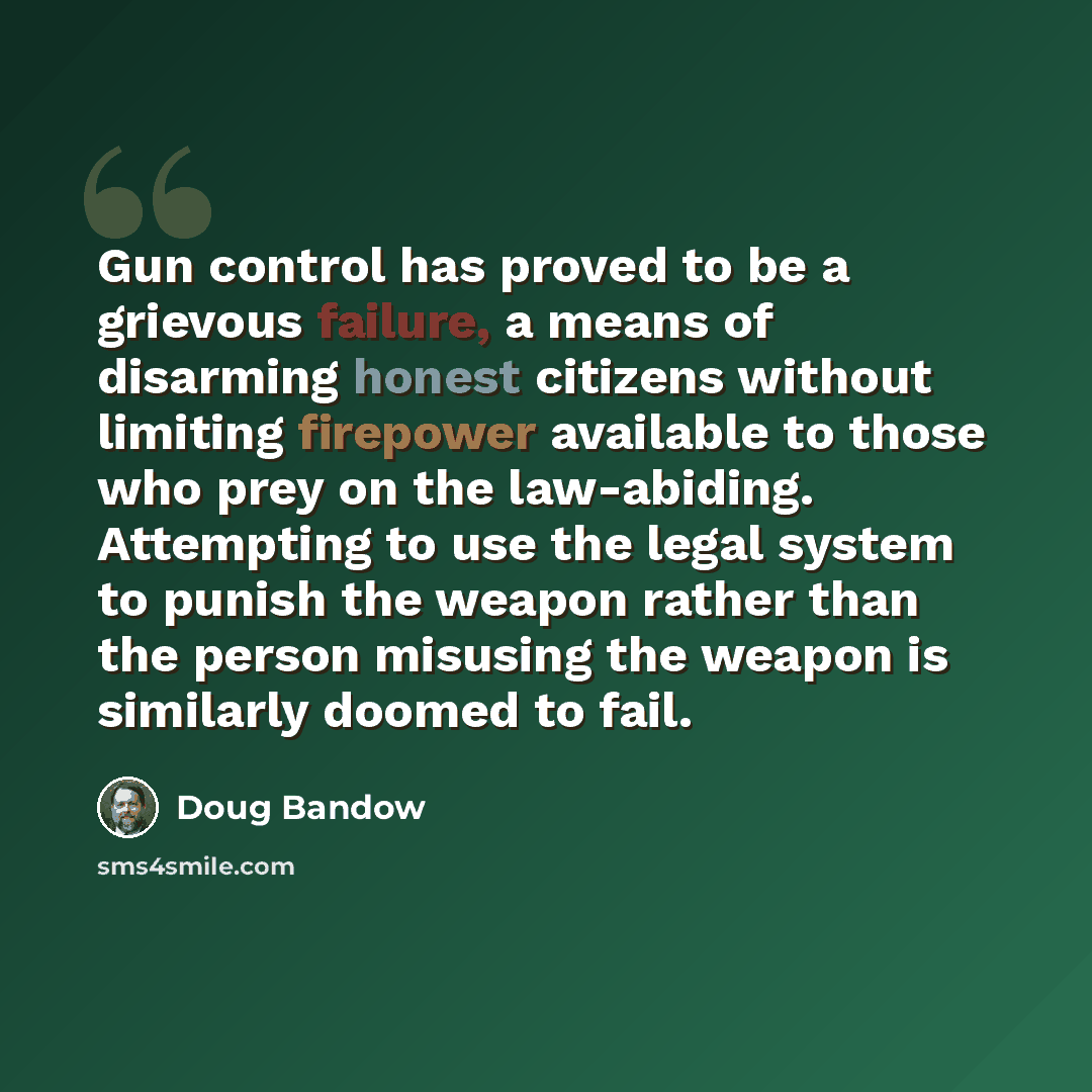“Gun control has proved to be a grievous failure, a means of disarming honest citizens without limiting firepower available to those who prey on the law-abiding. Attempting to use the legal system to punish the weapon rather than the person misusing the weapon is similarly doomed to fail.” quote by Doug Bandow