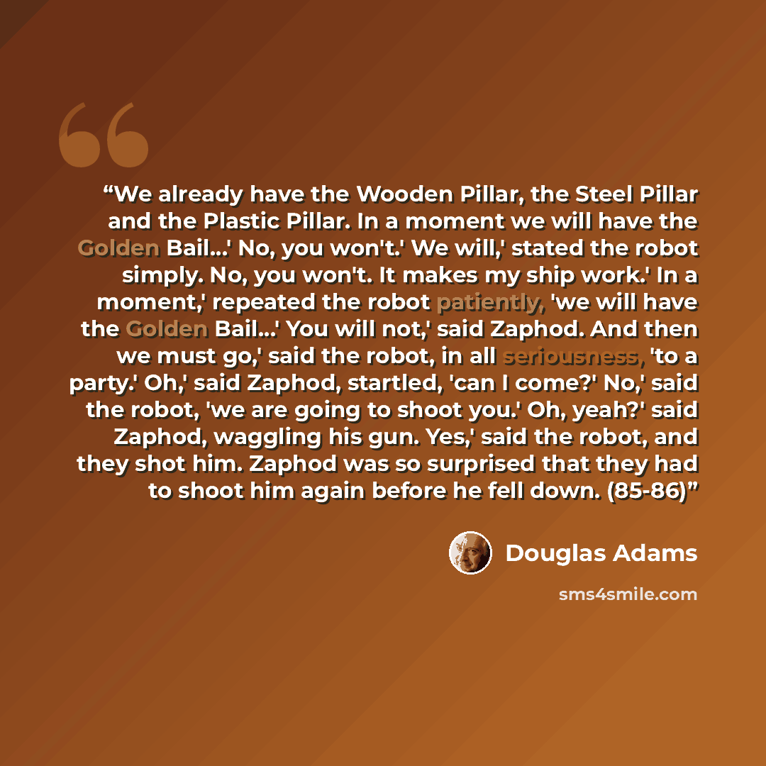 “We already have the Wooden Pillar, the Steel Pillar and the Plastic Pillar. In a moment we will have the Golden Bail…' No, you won't.' We will,' stated the robot simply. No, you won't. It makes my ship work.' In a moment,' repeated the robot patiently, 'we will have the Golden Bail…' You will…” quote by Douglas Adams