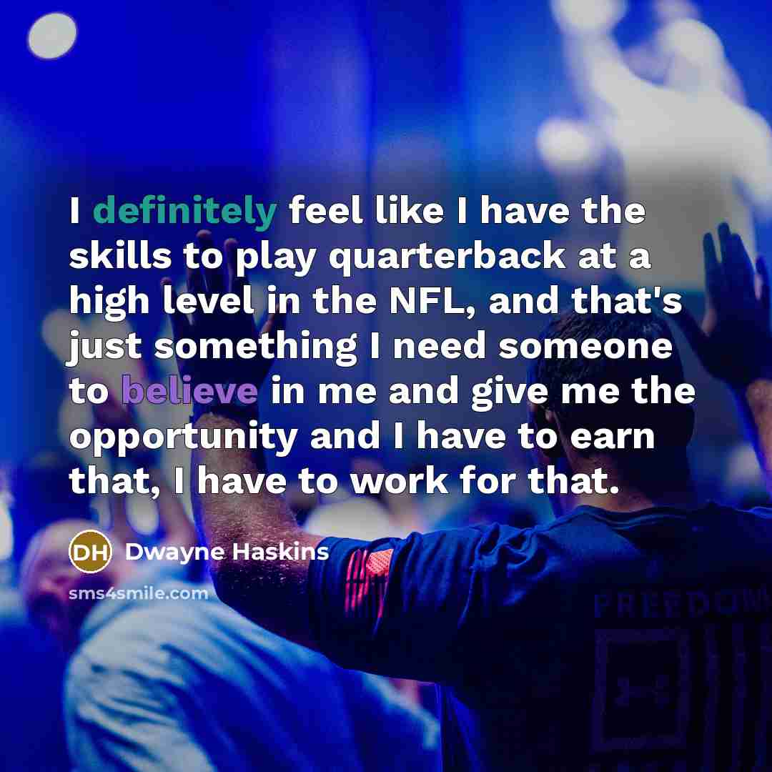 “I definitely feel like I have the skills to play quarterback at a high level in the NFL, and that's just something I need someone to believe in me and give me the opportunity and I have to earn that, I have to work for that.” quote by Dwayne Haskins