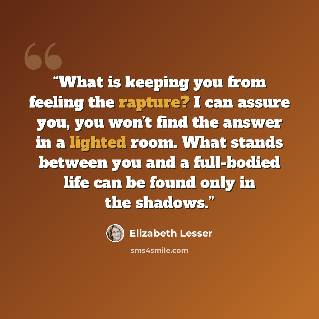 “What is keeping you from feeling the rapture? I can assure you, you won’t find the answer in a lighted room. What stands between you and a full-bodied life can be found only in the shadows.” quote by Elizabeth Lesser