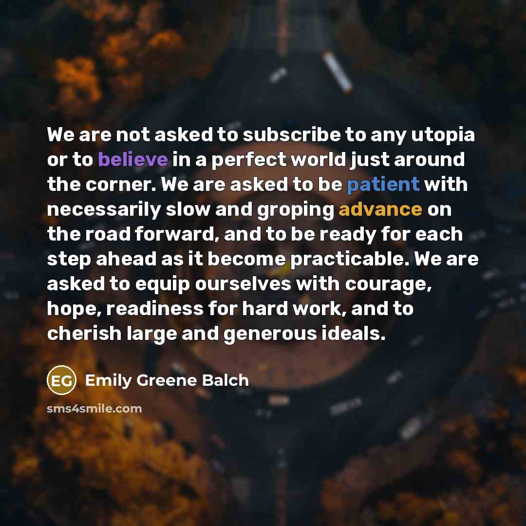 “We are not asked to subscribe to any utopia or to believe in a perfect world just around the corner. We are asked to be patient with necessarily slow and groping advance on the road forward, and to be ready for each step ahead as it become practicable. We are asked to equip ourselves with courage…” quote by Emily Greene Balch