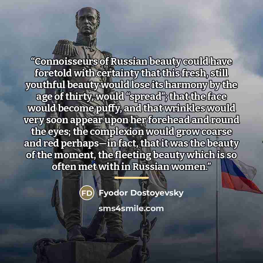 “Connoisseurs of Russian beauty could have foretold with certainty that this fresh, still youthful beauty would lose its harmony by the age of thirty, would “spread”; that the face would become puffy, and that wrinkles would very soon appear upon her forehead and round the eyes; the complexion…” quote by Fyodor Dostoyevsky