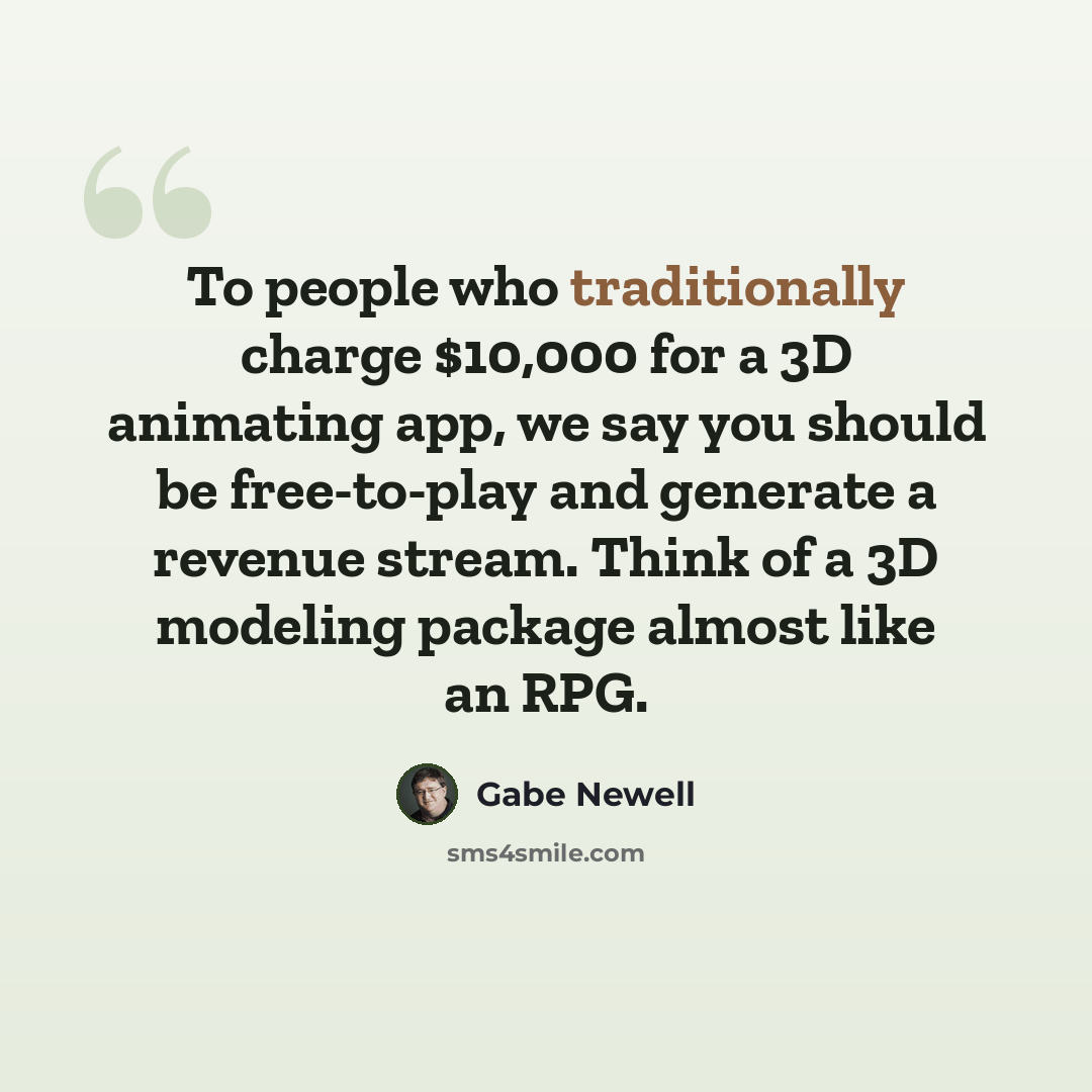 “To people who traditionally charge $10,000 for a 3D animating app, we say you should be free-to-play and generate a revenue stream. Think of a 3D modeling package almost like an RPG.” quote by Gabe Newell