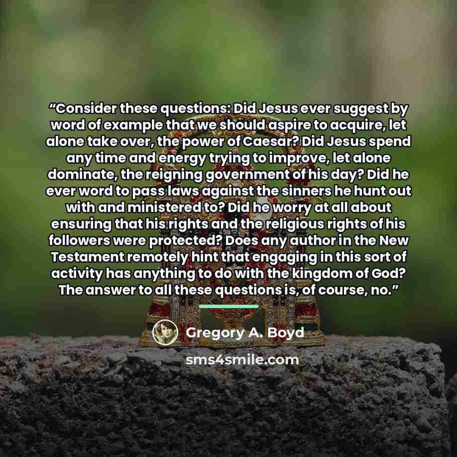 “Consider these questions: Did Jesus ever suggest by word of example that we should aspire to acquire, let alone take over, the power of Caesar? Did Jesus spend any time and energy trying to improve, let alone dominate, the reigning government of his day? Did he ever word to pass laws against the…” quote by Gregory A. Boyd