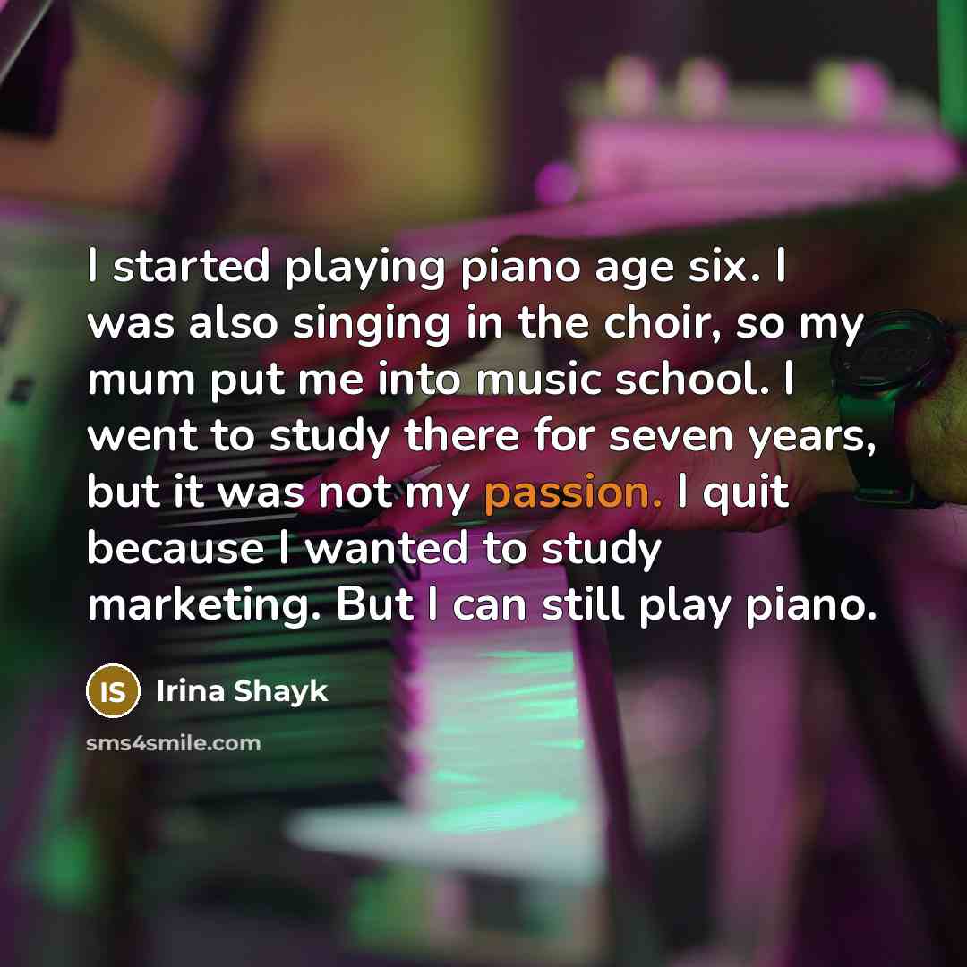 “I started playing piano age six. I was also singing in the choir, so my mum put me into music school. I went to study there for seven years, but it was not my passion. I quit because I wanted to study marketing. But I can still play piano.” quote by Irina Shayk