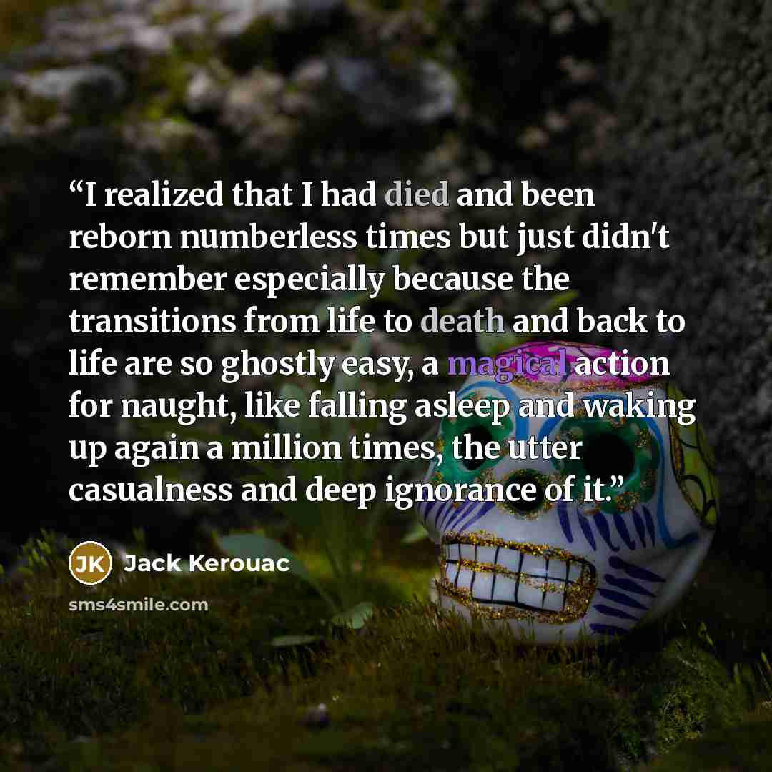 “I realized that I had died and been reborn numberless times but just didn't remember especially because the transitions from life to death and back to life are so ghostly easy, a magical action for naught, like falling asleep and waking up again a million times, the utter casualness and deep…” quote by Jack Kerouac