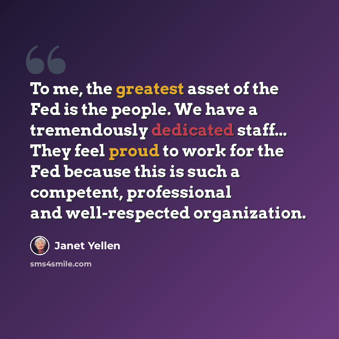 “To me, the greatest asset of the Fed is the people. We have a tremendously dedicated staff... They feel proud to work for the Fed because this is such a competent, professional and well-respected organization.” quote by Janet Yellen