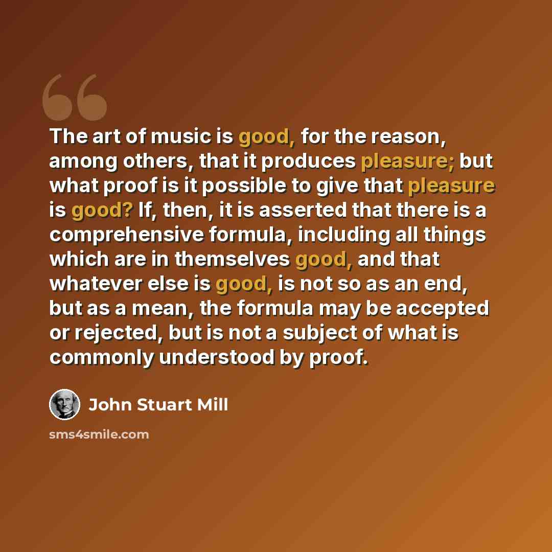 “The art of music is good, for the reason, among others, that it produces pleasure; but what proof is it possible to give that pleasure is good? If, then, it is asserted that there is a comprehensive formula, including all things which are in themselves good, and that whatever else is good, is not…” quote by John Stuart Mill