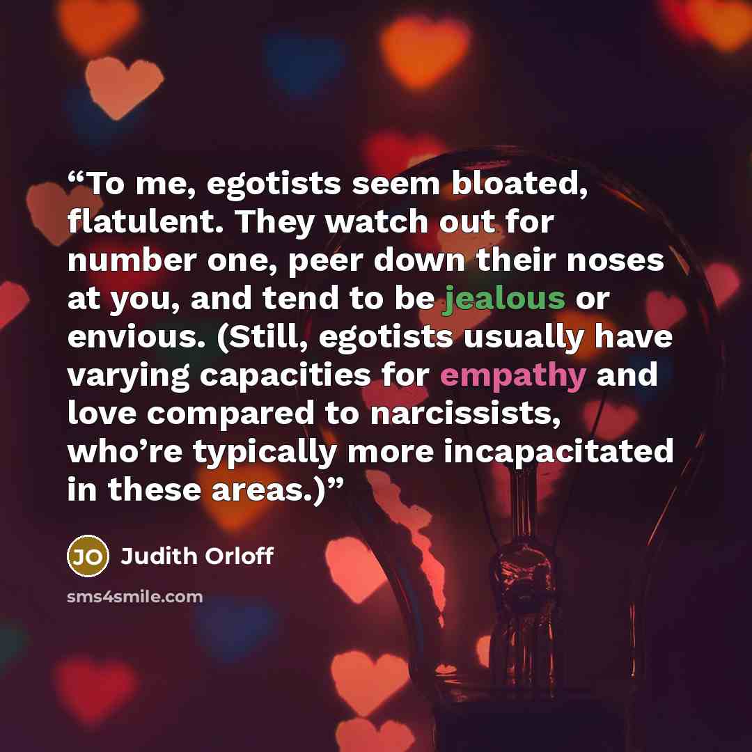 “To me, egotists seem bloated, flatulent. They watch out for number one, peer down their noses at you, and tend to be jealous or envious. (Still, egotists usually have varying capacities for empathy and love compared to narcissists, who’re typically more incapacitated in these areas.)” quote by Judith Orloff
