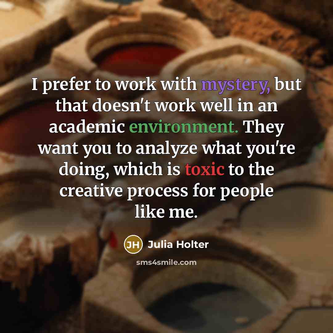 “I prefer to work with mystery, but that doesn't work well in an academic environment. They want you to analyze what you're doing, which is toxic to the creative process for people like me.” quote by Julia Holter