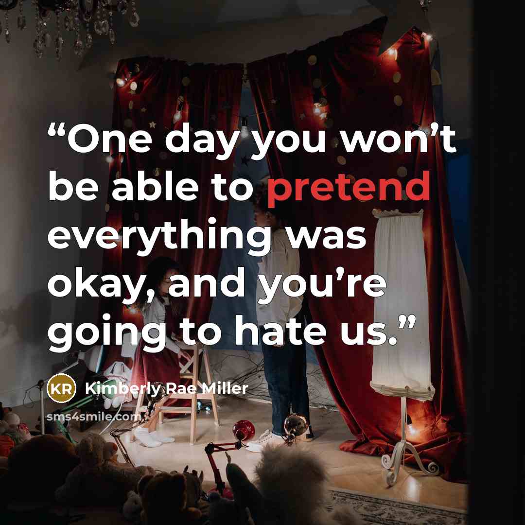 “One day you won’t be able to pretend everything was okay, and you’re going to hate us.” quote by Kimberly Rae Miller