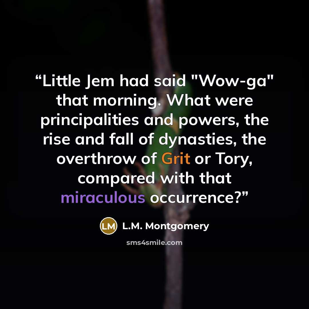 “Little Jem had said "Wow-ga" that morning. What were principalities and powers, the rise and fall of dynasties, the overthrow of Grit or Tory, compared with that miraculous occurrence?” quote by L.M. Montgomery