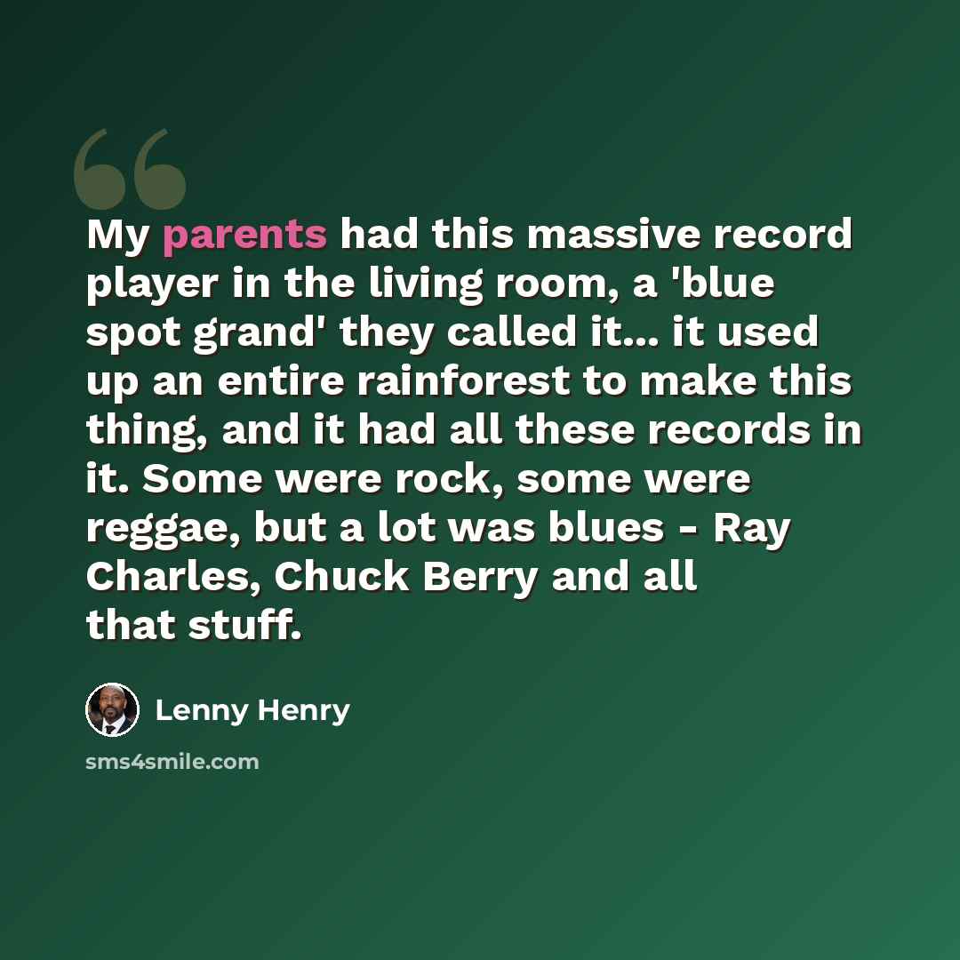 “My parents had this massive record player in the living room, a 'blue spot grand' they called it... it used up an entire rainforest to make this thing, and it had all these records in it. Some were rock, some were reggae, but a lot was blues - Ray Charles, Chuck Berry and all that stuff.” quote by Lenny Henry