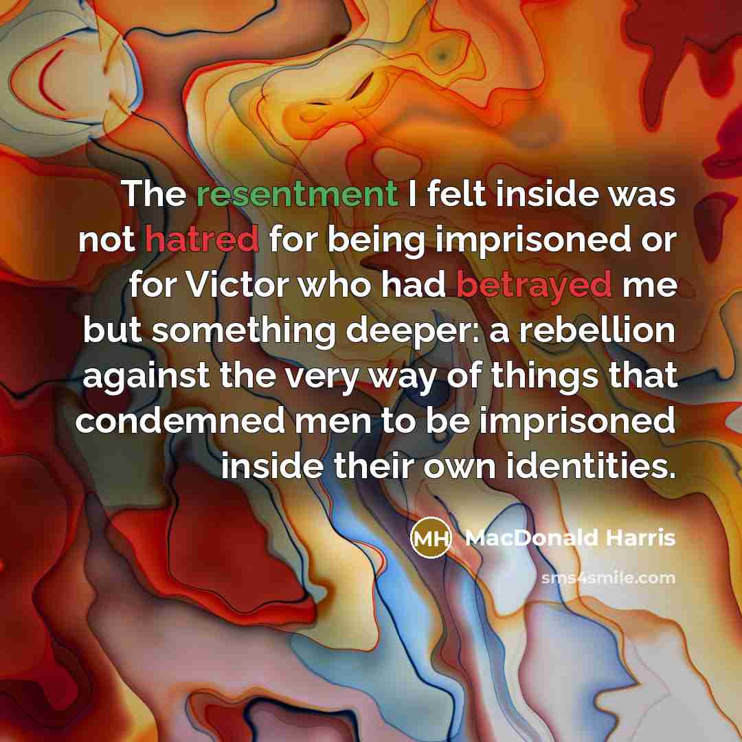 “The resentment I felt inside was not hatred for being imprisoned or for Victor who had betrayed me but something deeper: a rebellion against the very way of things that condemned men to be imprisoned inside their own identities.” quote by MacDonald Harris