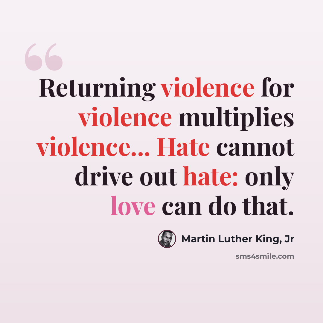 “Returning violence for violence multiplies violence... Hate cannot drive out hate: only love can do that.” quote by Martin Luther King, Jr