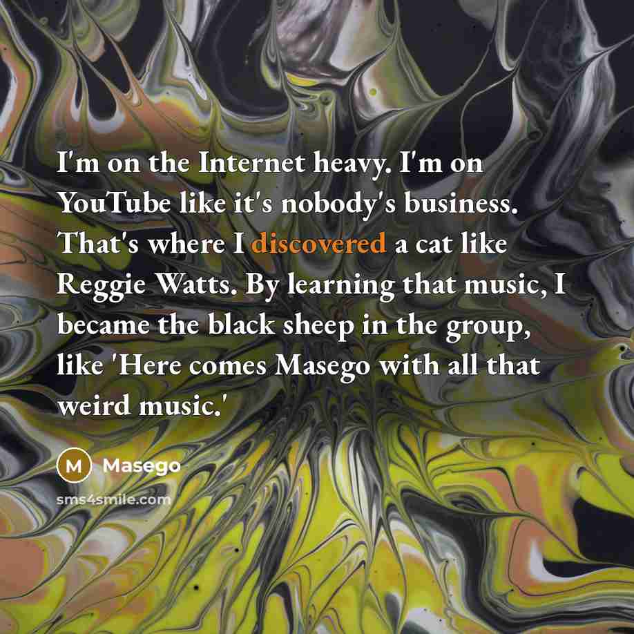 “I'm on the Internet heavy. I'm on YouTube like it's nobody's business. That's where I discovered a cat like Reggie Watts. By learning that music, I became the black sheep in the group, like 'Here comes Masego with all that weird music.'” quote by Masego