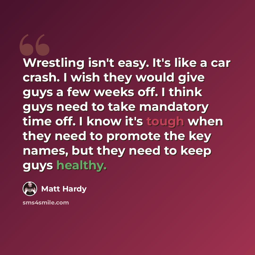 “Wrestling isn't easy. It's like a car crash. I wish they would give guys a few weeks off. I think guys need to take mandatory time off. I know it's tough when they need to promote the key names, but they need to keep guys healthy.” quote by Matt Hardy